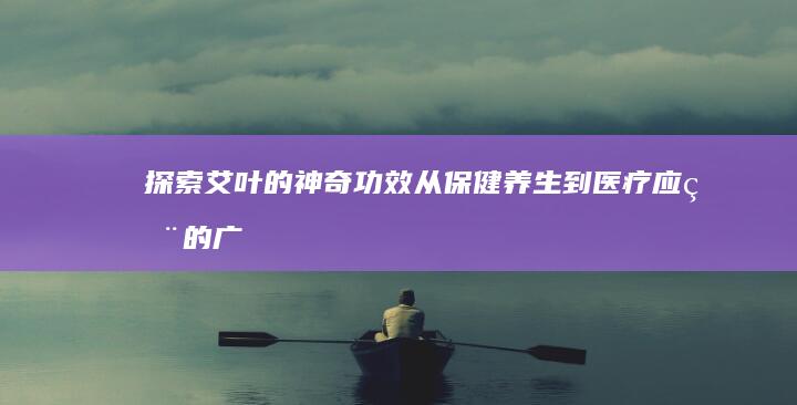 探索艾叶的神奇功效：从保健养生到医疗应用的广泛作用