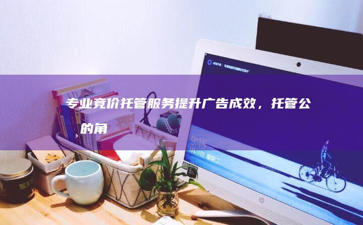 专业竞价托管服务：提升广告成效，托管公司的角色与优势